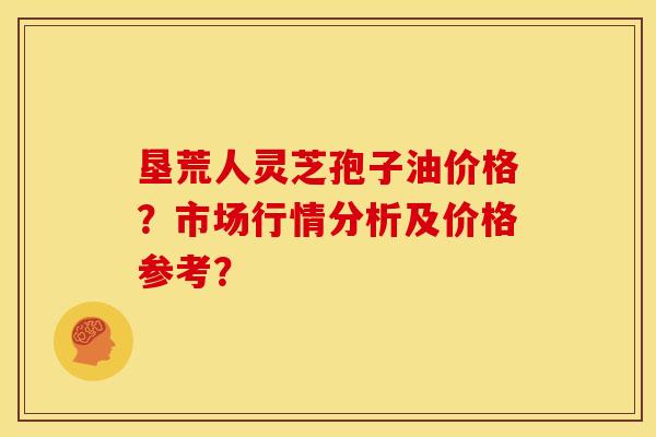 垦荒人灵芝孢子油价格?市场行情分析及价格参考?