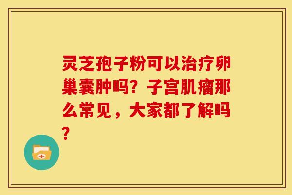 灵芝孢子粉可以治疗卵巢囊肿吗？子宫肌瘤那么常见，大家都了解吗？