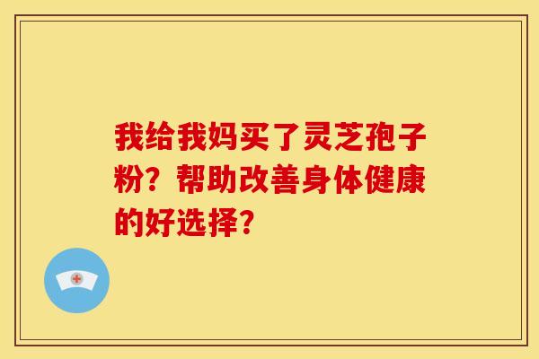 我给我妈买了灵芝孢子粉？帮助改善身体健康的好选择？