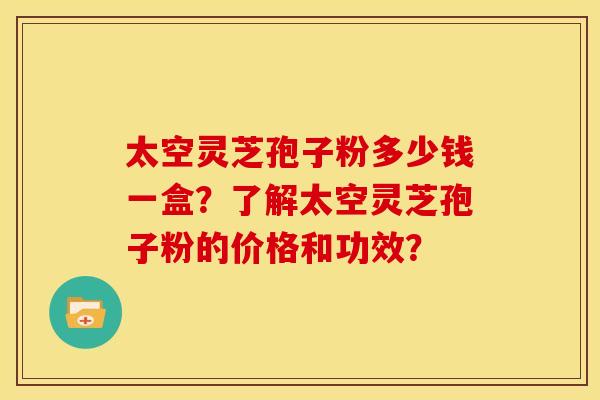 太空灵芝孢子粉多少钱一盒?了解太空灵芝孢子粉的价格和功效?
