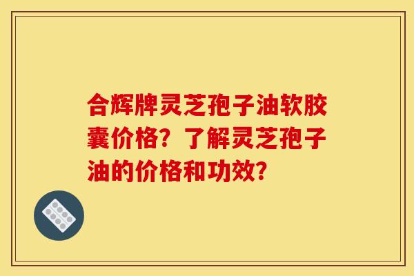 合辉牌灵芝孢子油软胶囊价格?了解灵芝孢子油的价格和功效?