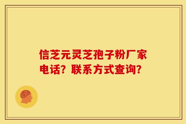 信芝元灵芝孢子粉厂家电话？联系方式查询？