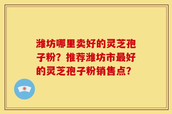 潍坊哪里卖好的灵芝孢子粉?推荐潍坊市最好的灵芝孢子粉销售点?