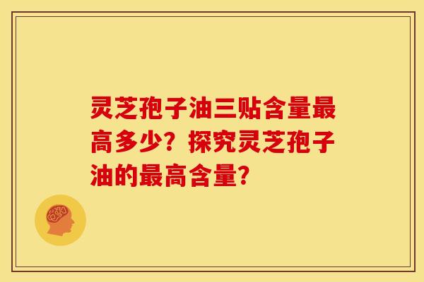 灵芝孢子油三贴含量最高多少?探究灵芝孢子油的最高含量?