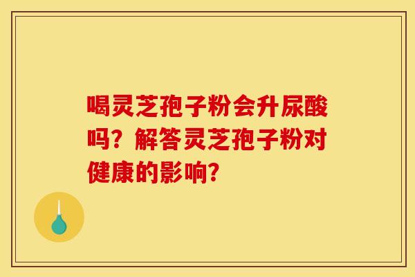 喝灵芝孢子粉会升尿酸吗?解答灵芝孢子粉对健康的影响?