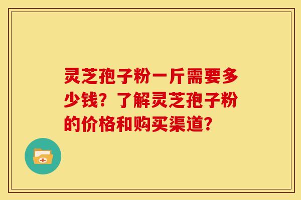灵芝孢子粉一斤需要多少钱?了解灵芝孢子粉的价格和购买渠道?