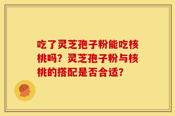 吃了灵芝孢子粉能吃核桃吗?灵芝孢子粉与核桃的搭配是否合适?