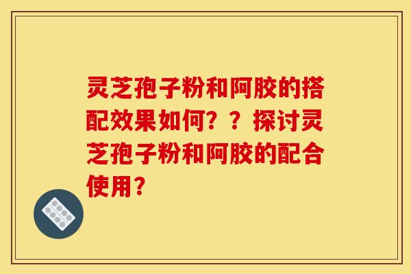 灵芝孢子粉和阿胶的搭配效果如何？？探讨灵芝孢子粉和阿胶的配合使用？