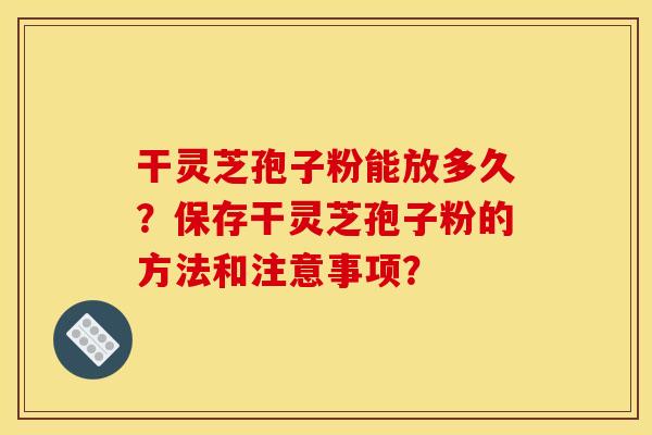 干灵芝孢子粉能放多久?保存干灵芝孢子粉的方法和注意事项?