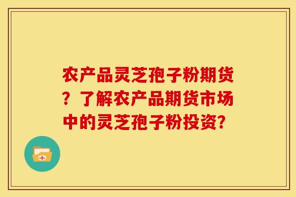 农产品灵芝孢子粉期货？了解农产品期货市场中的灵芝孢子粉投资？