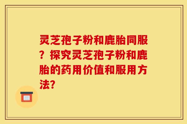 灵芝孢子粉和鹿胎同服？探究灵芝孢子粉和鹿胎的药用价值和服用方法？