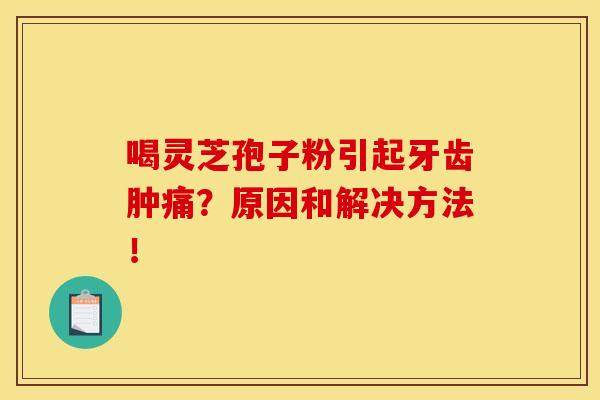 喝灵芝孢子粉引起牙齿肿痛?原因和解决方法!