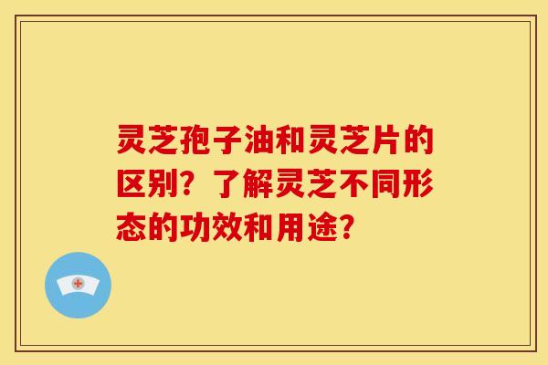 灵芝孢子油和灵芝片的区别？了解灵芝不同形态的功效和用途？