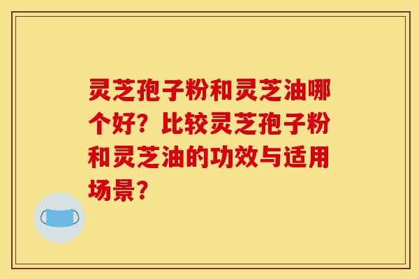 灵芝孢子粉和灵芝油哪个好?比较灵芝孢子粉和灵芝油的功效与适用场景?