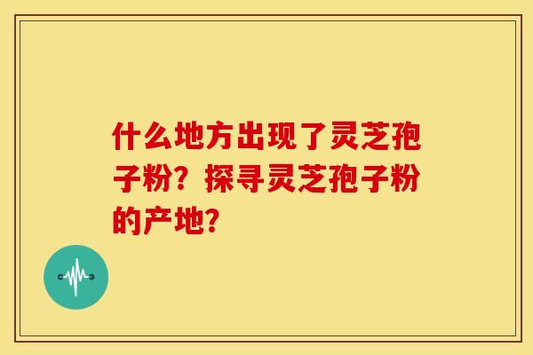 什么地方出现了灵芝孢子粉?探寻灵芝孢子粉的产地?