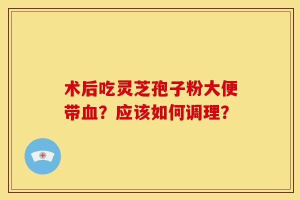 术后吃灵芝孢子粉大便带血？应该如何调理？