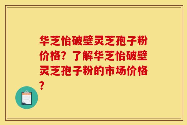 华芝怡破壁灵芝孢子粉价格?了解华芝怡破壁灵芝孢子粉的市场价格?