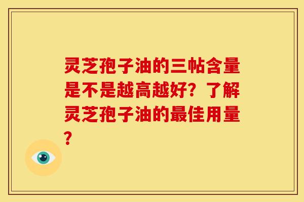 灵芝孢子油的三帖含量是不是越高越好？了解灵芝孢子油的最佳用量？