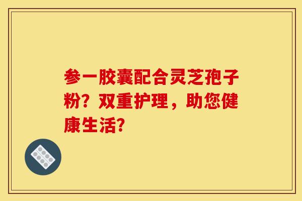 参一胶囊配合灵芝孢子粉？双重护理，助您健康生活？