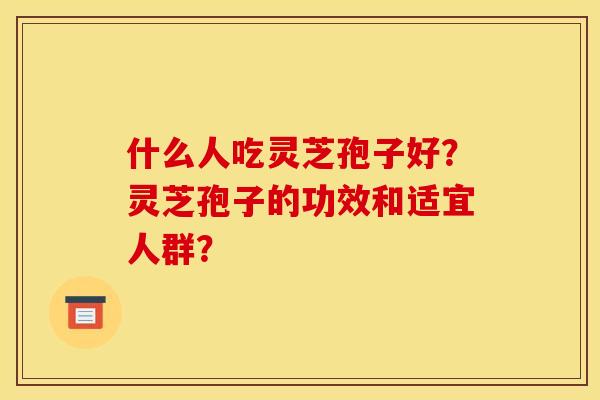 什么人吃灵芝孢子好?灵芝孢子的功效和适宜人群?