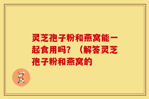 灵芝孢子粉和燕窝能一起食用吗?(解答灵芝孢子粉和燕窝的