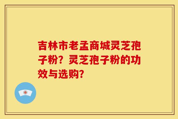 吉林市老孟商城灵芝孢子粉?灵芝孢子粉的功效与选购?