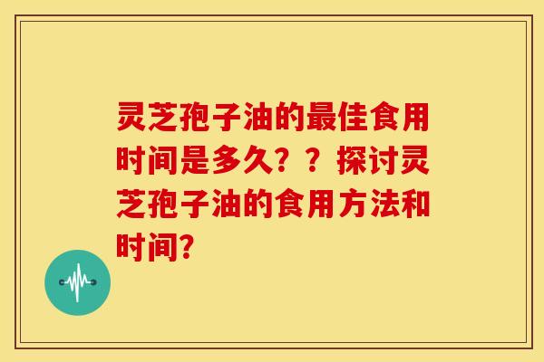 灵芝孢子油的最佳食用时间是多久？？探讨灵芝孢子油的食用方法和时间？