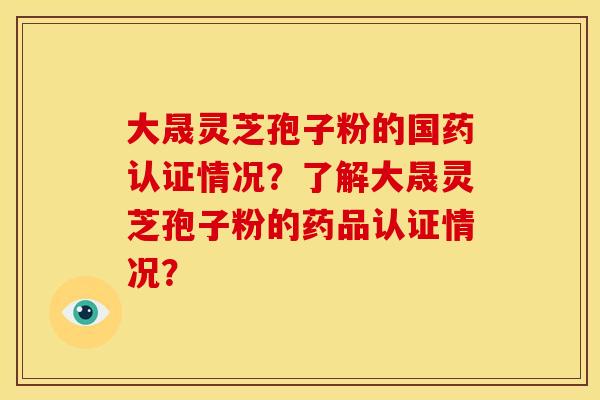 大晟灵芝孢子粉的国药认证情况？了解大晟灵芝孢子粉的药品认证情况？