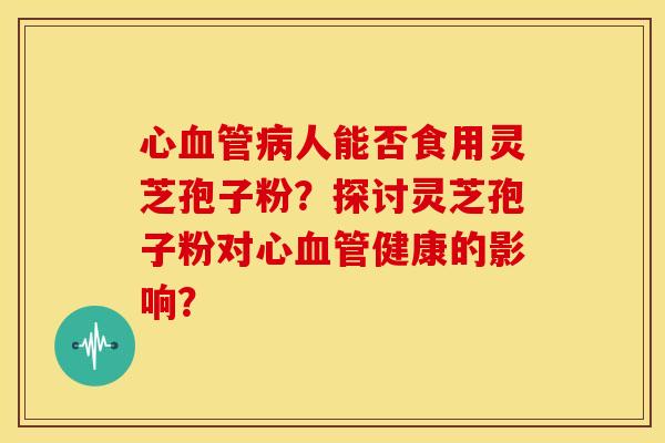 心血管病人能否食用灵芝孢子粉?探讨灵芝孢子粉对心血管健康的影响?