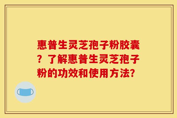 惠普生灵芝孢子粉胶囊?了解惠普生灵芝孢子粉的功效和使用方法?