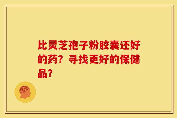 比灵芝孢子粉胶囊还好的药?寻找更好的保健品?