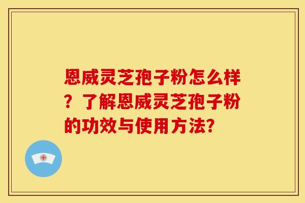 恩威灵芝孢子粉怎么样？了解恩威灵芝孢子粉的功效与使用方法？