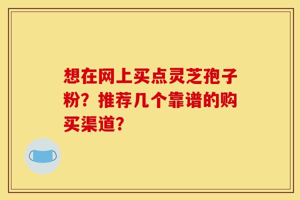 想在网上买点灵芝孢子粉?推荐几个靠谱的购买渠道?