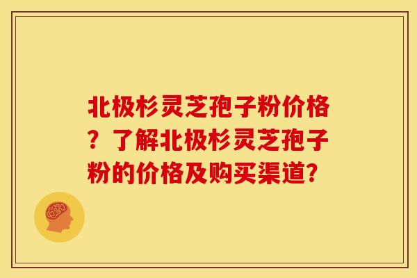 北极杉灵芝孢子粉价格?了解北极杉灵芝孢子粉的价格及购买渠道?