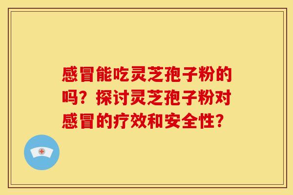 感冒能吃灵芝孢子粉的吗？探讨灵芝孢子粉对感冒的疗效和安全性？
