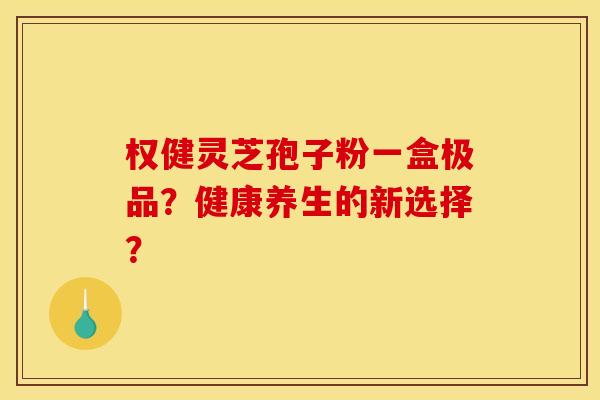 权健灵芝孢子粉一盒极品?健康养生的新选择?
