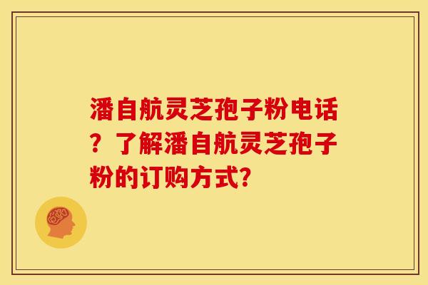 潘自航灵芝孢子粉电话？了解潘自航灵芝孢子粉的订购方式？