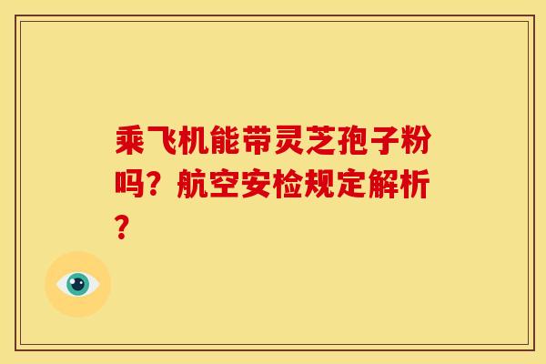 乘飞机能带灵芝孢子粉吗?航空安检规定解析?