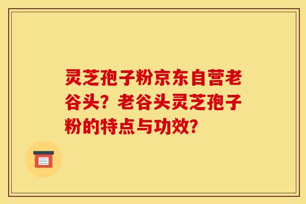 灵芝孢子粉京东自营老谷头?老谷头灵芝孢子粉的特点与功效?
