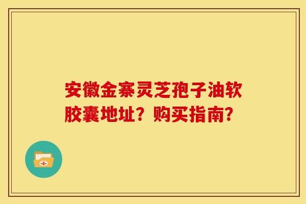 安徽金寨灵芝孢子油软胶囊地址？购买指南？