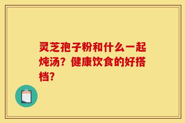 灵芝孢子粉和什么一起炖汤?健康饮食的好搭档?