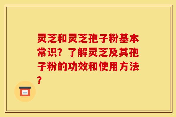 灵芝和灵芝孢子粉基本常识?了解灵芝及其孢子粉的功效和使用方法?