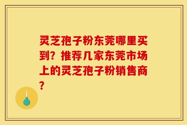 灵芝孢子粉东莞哪里买到？推荐几家东莞市场上的灵芝孢子粉销售商？
