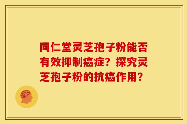 同仁堂灵芝孢子粉能否有效抑制癌症？探究灵芝孢子粉的抗癌作用？