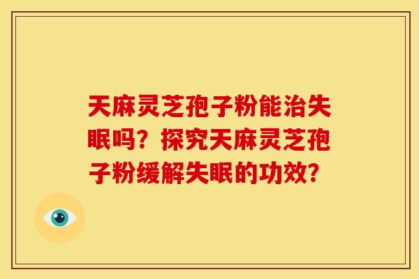 天麻灵芝孢子粉能治失眠吗?探究天麻灵芝孢子粉缓解失眠的功效?