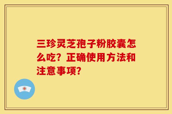 三珍灵芝孢子粉胶囊怎么吃?正确使用方法和注意事项?