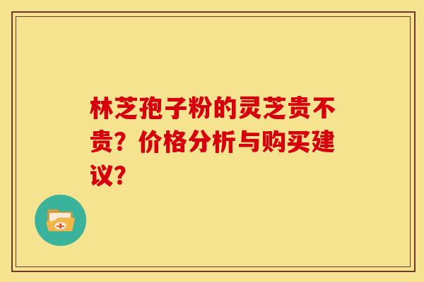 林芝孢子粉的灵芝贵不贵？价格分析与购买建议？