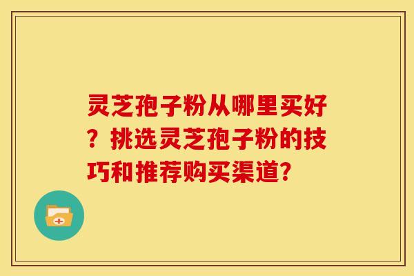 灵芝孢子粉从哪里买好?挑选灵芝孢子粉的技巧和推荐购买渠道?