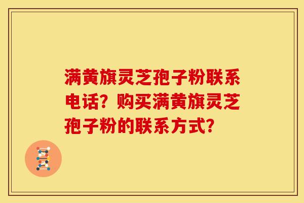 满黄旗灵芝孢子粉联系电话？购买满黄旗灵芝孢子粉的联系方式？