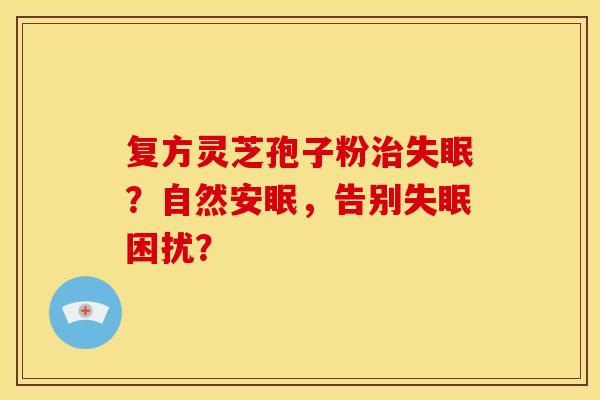 复方灵芝孢子粉治失眠?自然安眠,告别失眠困扰?